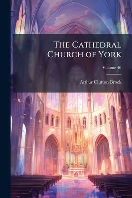 The Cathedral Church of York: A Description of Its Fabric and a Brief History of the Archi-Episcopal See; Volume 46 by Clutton-Brock, Arthur