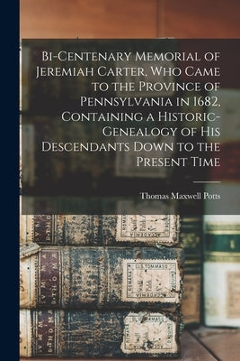 Bi-centenary Memorial of Jeremiah Carter, Who Came to the Province of Pennsylvania in 1682, Containing a Historic-genealogy of His Descendants Down to by Potts, Thomas Maxwell
