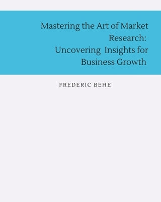 Mastering the Art of Market Research: Uncovering Insights for Business Growth by Behe, Frederic