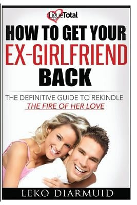 How to Get Your Ex Girlfriend Back: The definitive guide to rekindle the fire of her love by Diarmuid, Leko