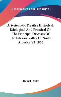 A Systematic Treatise Historical, Etiological And Practical On The Principal Diseases Of The Interior Valley Of North America V1 1850 by Drake, Daniel