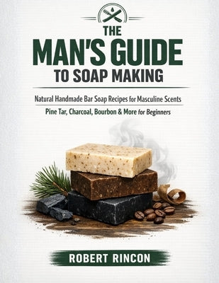 The Man's Guide to Soap Making: Natural Handmade Bar Soap Recipes for Masculine Scents - Pine Tar, Charcoal, Bourbon & More for Beginners by Rincon, Robert