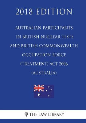 Australian Participants in British Nuclear Tests and British Commonwealth Occupation Force (Treatment) Act 2006 (Australia) (2018 Edition) by The Law Library