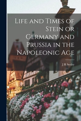Life and Times of Stein or Germany and Prussia in the Napoleonic Age by Seeley, J. R.