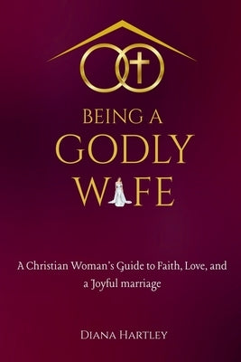 Being A Godly Wife: A Christian Woman's Guide to Faith, Love, and a Joyful Marriage by Hartley, Diana