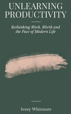 Unlearning Productivity: Rethinking Work, Worth and the Pace of Modern Life by Whitmore, Ivory