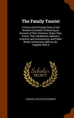 The Family Tourist: A Visit to the Principal Cities of the Western Continent: Embracing an Account of Their Situation, Origin, Plan, Exten by Goodrich, Charles Augustus