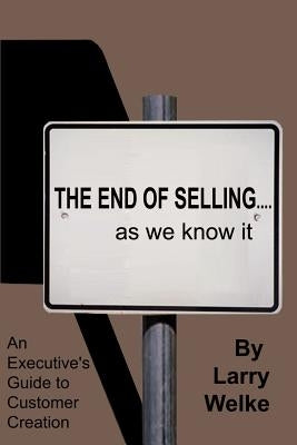 The End of Selling...as We Know It: An Executive's Guide to Customer Creation by Welke, Larry