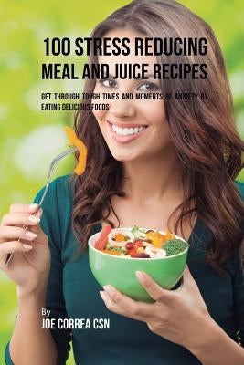 100 Stress Reducing Meal and Juice Recipes: Get Through Tough Times and Moments of Anxiety by Eating Delicious Foods by Correa, Joe
