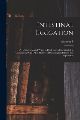 Intestinal Irrigation; or, Why, how, and When to Flush the Colon, Treated in Connection With Other Matters of Physiological Interest and Importance by Jamison, Alcinous B. B. 1851
