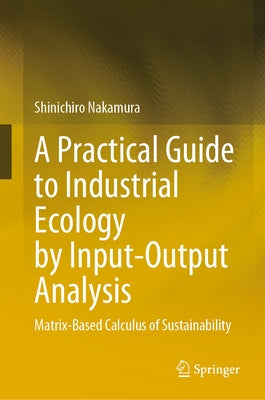 A Practical Guide to Industrial Ecology by Input-Output Analysis: Matrix-Based Calculus of Sustainability by Nakamura, Shinichiro