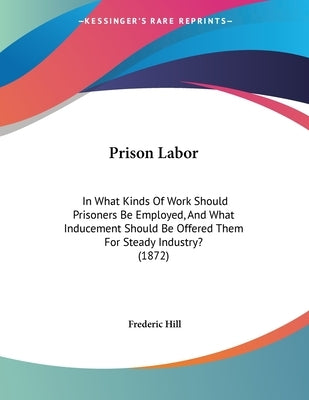 Prison Labor: In What Kinds Of Work Should Prisoners Be Employed, And What Inducement Should Be Offered Them For Steady Industry? (1872) by Hill, Frederic
