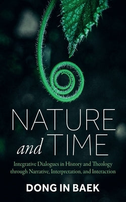 Nature and Time: Integrative Dialogues in History and Theology Through Narrative, Interpretation, and Interaction by Baek, Dong In