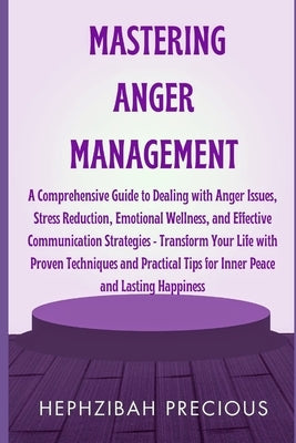 Mastering Anger Management: A Comprehensive Guide to Dealing with Anger Issues, Stress Reduction, Emotional Wellness, & Effective Communication St by Precious, Hephzibah
