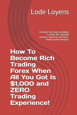 How to Become Rich Trading Forex When All You Got Is $1,000 and Zero Trading Experience!: Discover the Many Mistakes I Made; The Valuable Lessons I Le by Loyens, Lode