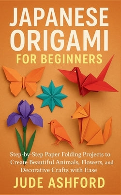 Japanese Origami for Beginners: Step-by-Step Paper Folding Projects to Create Beautiful Animals, Flowers, and Decorative Crafts with Ease by Ashford, Jude
