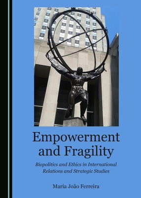 Empowerment and Fragility: Biopolitics and Ethics in International Relations and Strategic Studies by Ferreira, Maria João