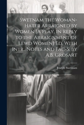 Swetnam the Woman-Hater Arraigned by Women [A Play, in Reply to the Arraignment of Lewd Women] Ed. With Intr., Notes and Fac-S. by A.B. Grosart by Swetnam, Joseph