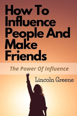 How to Influence People and Make Friends: The Power Of Influence In Friendship by Greene, Lincoln