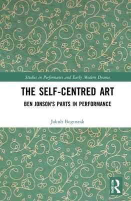 The Self-Centred Art: Ben Jonson's Parts in Performance by Boguszak, Jakub