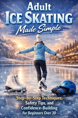 Adult Ice Skating Made Simple: Step-by-Step Techniques, Safety Tips, and Confidence-Building for Beginners Over 30 by Rhea, Alexander