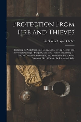 Protection From Fire and Thieves: Including the Construction of Locks, Safes, Strong-rooms, and Fireproof Buildings: Burglary, and the Means of Preven by Chubb, George Hayter