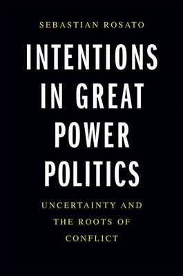 Intentions in Great Power Politics: Uncertainty and the Roots of Conflict by Rosato, Sebastian