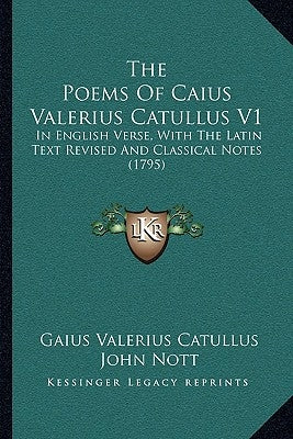 The Poems Of Caius Valerius Catullus V1: In English Verse, With The Latin Text Revised And Classical Notes (1795) by Catullus, Gaius Valerius
