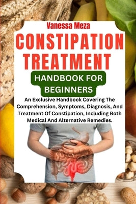 Constipation Treatment Handbook for Beginners: An Exclusive Handbook Covering The Comprehension, Symptoms, Diagnosis, And Treatment Of Constipation, I by Meza, Vanessa