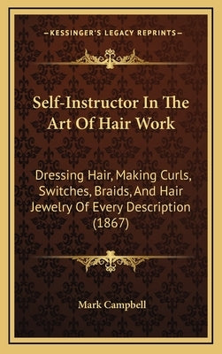 Self-Instructor In The Art Of Hair Work: Dressing Hair, Making Curls, Switches, Braids, And Hair Jewelry Of Every Description (1867) by Campbell, Mark
