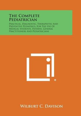 The Complete Pediatrician: Practical, Diagnostic, Therapeutic and Preventive Pediatrics, for the Use of Medical Students, Interns, General Practi by Davison, Wilburt C.