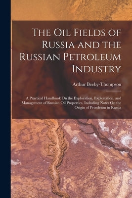 The Oil Fields of Russia and the Russian Petroleum Industry: A Practical Handbook On the Exploration, Exploitation, and Management of Russian Oil Prop by Beeby-Thompson, Arthur