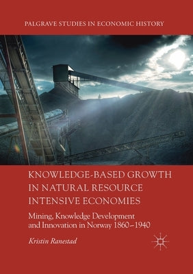 Knowledge-Based Growth in Natural Resource Intensive Economies: Mining, Knowledge Development and Innovation in Norway 1860-1940 by Ranestad, Kristin