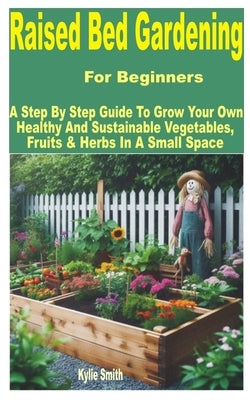 Raised Bed Gardening for Beginners: A Step by Step Guide to Grow Your Own Healthy and Sustainable Vegetables, Fruits & Herbs in a Small Space by Smith, Kylie