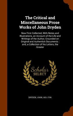 The Critical and Miscellaneous Prose Works of John Dryden: Now First Collected, With Notes and Illustrations, an Account of the Life and Writings of t by Dryden, John
