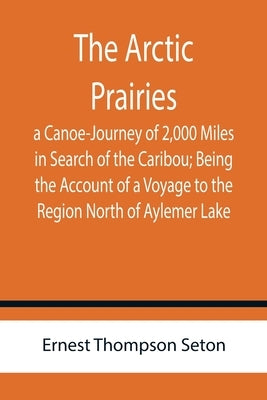 The Arctic Prairies: a Canoe-Journey of 2,000 Miles in Search of the Caribou; Being the Account of a Voyage to the Region North of Aylemer by Thompson Seton, Ernest