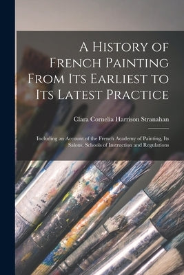 A History of French Painting From Its Earliest to Its Latest Practice: Including an Account of the French Academy of Painting, Its Salons, Schools of by Stranahan, Clara Cornelia Harrison