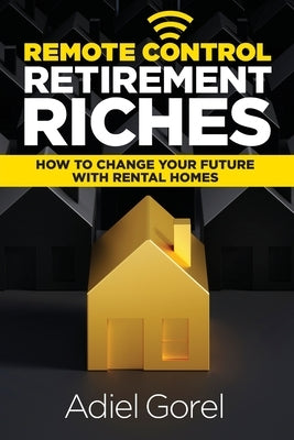 Remote Control Retirement Riches: How to Change Your Future with Rental Homes by Gorel, Adiel