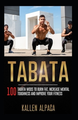 Tabata: 100 Tabata WODs To Burn Fat, Increase Mental Toughness And Improve Your Fitness by Alpaca, Kallen