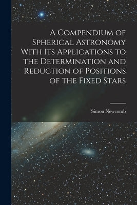 A Compendium of Spherical Astronomy With Its Applications to the Determination and Reduction of Positions of the Fixed Stars by Newcomb, Simon