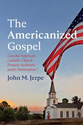 The Americanized Gospel: Can the American Catholic Church Remain Authentic Under Nationalism? by Jerpe, John M.