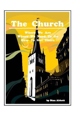 The Church: Where We Are, Where We Need To Go, How To Get There by Abbott, Stan