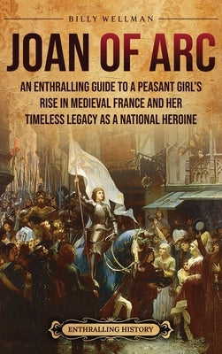 Joan of Arc: An Enthralling Guide to a Peasant Girl's Rise in Medieval France and Her Timeless Legacy as a National Heroine by Wellman, Billy