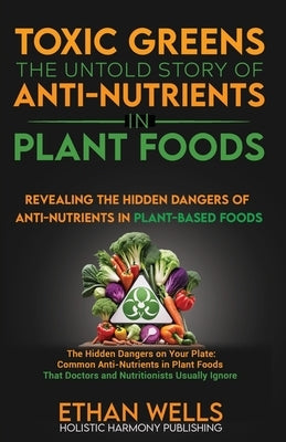 Toxic Greens: The Untold Story of Anti-Nutrients in Plant Foods: Revealing the hidden dangers of anti-nutrients in plant-based foods by Wells, Ethan