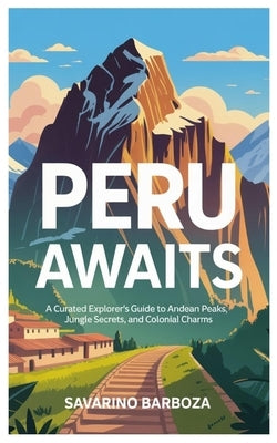 Peru Awaits: A Curated Explorer's Guide to Andean Peaks, Jungle Secrets, and Colonial Charms by Barboza, Savarino