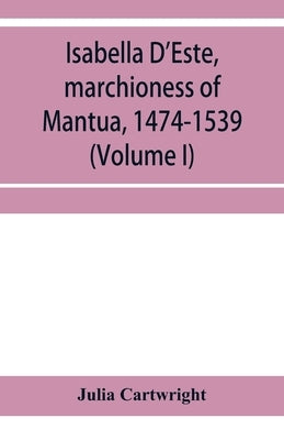 Isabella D'Este, marchioness of Mantua, 1474-1539: a study of the renaissance (Volume I) by Julia Cartwright