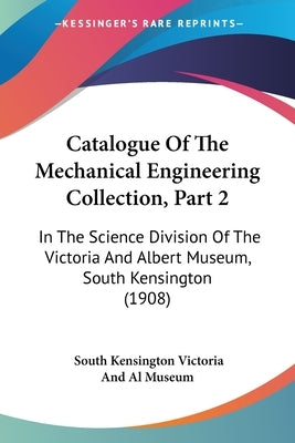 Catalogue Of The Mechanical Engineering Collection, Part 2: In The Science Division Of The Victoria And Albert Museum, South Kensington (1908) by South Kensington Museum