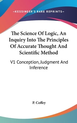 The Science Of Logic, An Inquiry Into The Principles Of Accurate Thought And Scientific Method: V1 Conception, Judgment And Inference by Coffey, P.