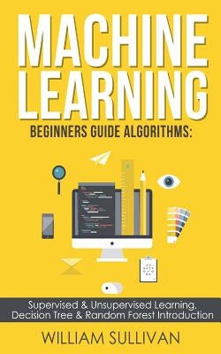 Machine learning Beginners Guide Algorithms: Supervised & Unsupervised learning, Decision Tree & Random Forest Introduction by Sullivan, William