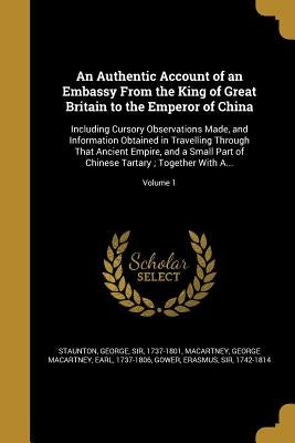 An Authentic Account of an Embassy From the King of Great Britain to the Emperor of China: Including Cursory Observations Made, and Information Obtain by Staunton, George